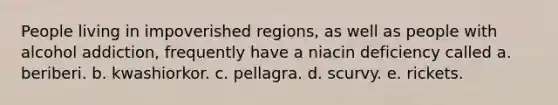 People living in impoverished regions, as well as people with alcohol addiction, frequently have a niacin deficiency called a. beriberi. b. kwashiorkor. c. pellagra. d. scurvy. e. rickets.