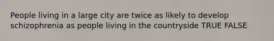 People living in a large city are twice as likely to develop schizophrenia as people living in the countryside TRUE FALSE