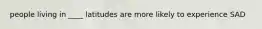 people living in ____ latitudes are more likely to experience SAD