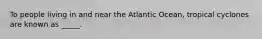 To people living in and near the Atlantic Ocean, tropical cyclones are known as _____.