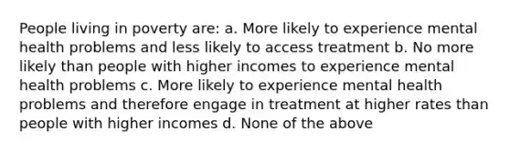 People living in poverty are: a. More likely to experience mental health problems and less likely to access treatment b. No more likely than people with higher incomes to experience mental health problems c. More likely to experience mental health problems and therefore engage in treatment at higher rates than people with higher incomes d. None of the above