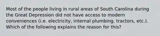 Most of the people living in rural areas of South Carolina during the Great Depression did not have access to modern conveniences (i.e. electricity, internal plumbing, tractors, etc.). Which of the following explains the reason for this?