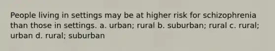 People living in settings may be at higher risk for schizophrenia than those in settings. a. urban; rural b. suburban; rural c. rural; urban d. rural; suburban