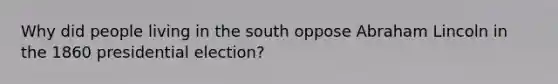 Why did people living in the south oppose Abraham Lincoln in the 1860 presidential election?