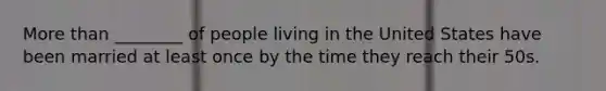More than ________ of people living in the United States have been married at least once by the time they reach their 50s.