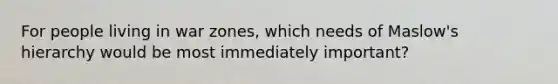 For people living in war zones, which needs of Maslow's hierarchy would be most immediately important?