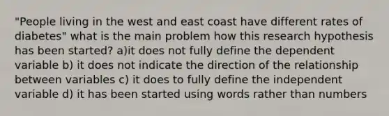 "People living in the west and east coast have different rates of diabetes" what is the main problem how this research hypothesis has been started? a)it does not fully define the dependent variable b) it does not indicate the direction of the relationship between variables c) it does to fully define the independent variable d) it has been started using words rather than numbers