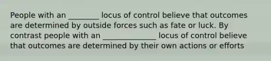 People with an ________ locus of control believe that outcomes are determined by outside forces such as fate or luck. By contrast people with an ______________ locus of control believe that outcomes are determined by their own actions or efforts