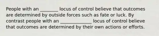 People with an ________ locus of control believe that outcomes are determined by outside forces such as fate or luck. By contrast people with an ______________ locus of control believe that outcomes are determined by their own actions or efforts.