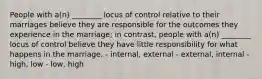 People with a(n) ________ locus of control relative to their marriages believe they are responsible for the outcomes they experience in the marriage; in contrast, people with a(n) ________ locus of control believe they have little responsibility for what happens in the marriage. - internal, external - external, internal - high, low - low, high