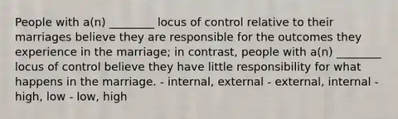 People with a(n) ________ locus of control relative to their marriages believe they are responsible for the outcomes they experience in the marriage; in contrast, people with a(n) ________ locus of control believe they have little responsibility for what happens in the marriage. - internal, external - external, internal - high, low - low, high