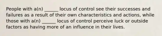 People with a(n) ______ locus of control see their successes and failures as a result of their own characteristics and actions, while those with a(n) ______ locus of control perceive luck or outside factors as having more of an influence in their lives.