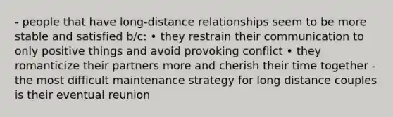 - people that have long-distance relationships seem to be more stable and satisfied b/c: • they restrain their communication to only positive things and avoid provoking conflict • they romanticize their partners more and cherish their time together - the most difficult maintenance strategy for long distance couples is their eventual reunion