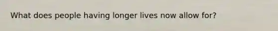 What does people having longer lives now allow for?