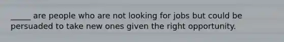 _____ are people who are not looking for jobs but could be persuaded to take new ones given the right opportunity.