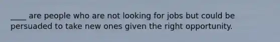 ____ are people who are not looking for jobs but could be persuaded to take new ones given the right opportunity.