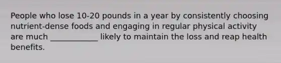 People who lose 10-20 pounds in a year by consistently choosing nutrient-dense foods and engaging in regular physical activity are much ____________ likely to maintain the loss and reap health benefits.