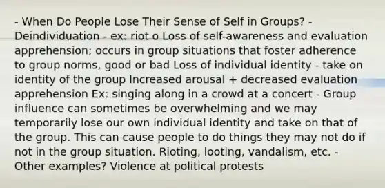 - When Do People Lose Their Sense of Self in Groups? - Deindividuation - ex: riot o Loss of self-awareness and evaluation apprehension; occurs in group situations that foster adherence to group norms, good or bad Loss of individual identity - take on identity of the group Increased arousal + decreased evaluation apprehension Ex: singing along in a crowd at a concert - Group influence can sometimes be overwhelming and we may temporarily lose our own individual identity and take on that of the group. This can cause people to do things they may not do if not in the group situation. Rioting, looting, vandalism, etc. - Other examples? Violence at political protests