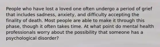 People who have lost a loved one often undergo a period of grief that includes sadness, anxiety, and difficulty accepting the finality of death. Most people are able to make it through this phase, though it often takes time. At what point do mental health professionals worry about the possibility that someone has a psychological disorder?