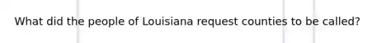 What did the people of Louisiana request counties to be called?