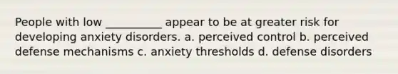 People with low __________ appear to be at greater risk for developing anxiety disorders. a. perceived control b. perceived defense mechanisms c. anxiety thresholds d. defense disorders