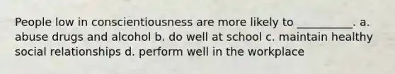 People low in conscientiousness are more likely to __________. a. abuse drugs and alcohol b. do well at school c. maintain healthy social relationships d. perform well in the workplace