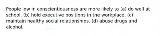 People low in conscientiousness are more likely to (a) do well at school. (b) hold executive positions in the workplace. (c) maintain healthy social relationships. (d) abuse drugs and alcohol.