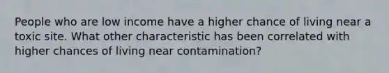 People who are low income have a higher chance of living near a toxic site. What other characteristic has been correlated with higher chances of living near contamination?