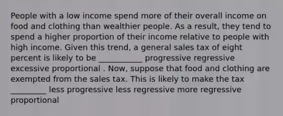 People with a low income spend more of their overall income on food and clothing than wealthier people. As a result, they tend to spend a higher proportion of their income relative to people with high income. Given this trend, a general sales tax of eight percent is likely to be ___________ progressive regressive excessive proportional . Now, suppose that food and clothing are exempted from the sales tax. This is likely to make the tax _________ less progressive less regressive more regressive proportional