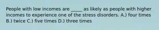 People with low incomes are _____ as likely as people with higher incomes to experience one of the stress disorders. A.) four times B.) twice C.) five times D.) three times