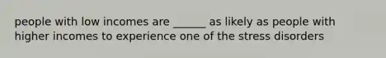 people with low incomes are ______ as likely as people with higher incomes to experience one of the stress disorders