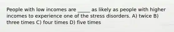 People with low incomes are _____ as likely as people with higher incomes to experience one of the stress disorders. A) twice B) three times C) four times D) five times