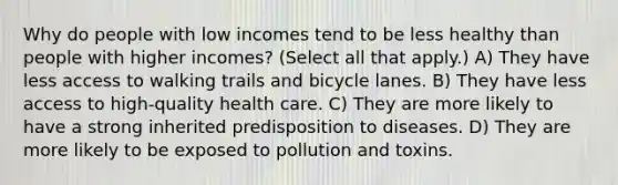 Why do people with low incomes tend to be less healthy than people with higher incomes? (Select all that apply.) A) They have less access to walking trails and bicycle lanes. B) They have less access to high-quality health care. C) They are more likely to have a strong inherited predisposition to diseases. D) They are more likely to be exposed to pollution and toxins.