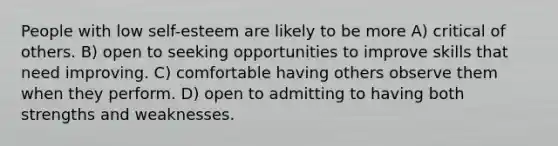 People with low self-esteem are likely to be more A) critical of others. B) open to seeking opportunities to improve skills that need improving. C) comfortable having others observe them when they perform. D) open to admitting to having both strengths and weaknesses.