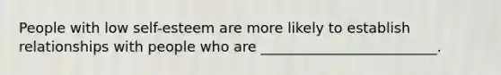 People with low self-esteem are more likely to establish relationships with people who are _________________________.