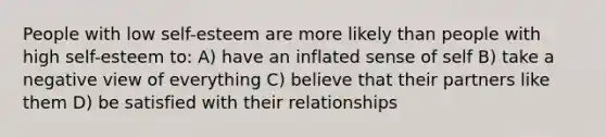 People with low self-esteem are more likely than people with high self-esteem to: A) have an inflated sense of self B) take a negative view of everything C) believe that their partners like them D) be satisfied with their relationships