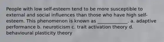 People with low self-esteem tend to be more susceptible to external and social influences than those who have high self-esteem. This phenomenon is known as _____________. a. adaptive performance b. neuroticism c. trait activation theory d. behavioural plasticity theory