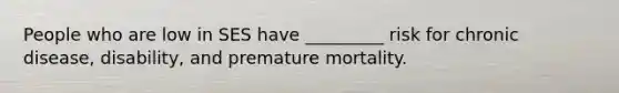 People who are low in SES have _________ risk for chronic disease, disability, and premature mortality.