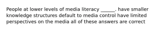 People at lower levels of media literacy ______. have smaller knowledge structures default to media control have limited perspectives on the media all of these answers are correct