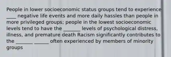 People in lower socioeconomic status groups tend to experience ____ negative life events and more daily hassles than people in more privileged groups; people in the lowest socioeconomic levels tend to have the _______ levels of psychological distress, illness, and premature death Racism significantly contributes to the _______ ______ often experienced by members of minority groups