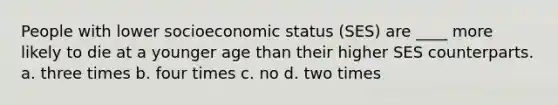 People with lower socioeconomic status (SES) are ____ more likely to die at a younger age than their higher SES counterparts. a. three times b. four times c. no d. two times