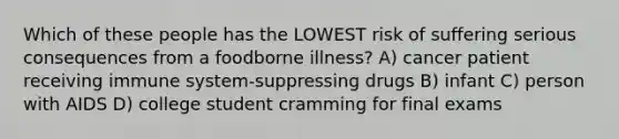 Which of these people has the LOWEST risk of suffering serious consequences from a foodborne illness? A) cancer patient receiving immune system-suppressing drugs B) infant C) person with AIDS D) college student cramming for final exams