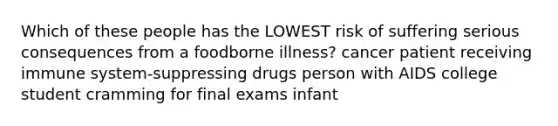 Which of these people has the LOWEST risk of suffering serious consequences from a foodborne illness? cancer patient receiving immune system-suppressing drugs person with AIDS college student cramming for final exams infant