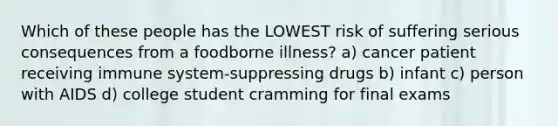 Which of these people has the LOWEST risk of suffering serious consequences from a foodborne illness? a) cancer patient receiving immune system-suppressing drugs b) infant c) person with AIDS d) college student cramming for final exams