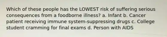 Which of these people has the LOWEST risk of suffering serious consequences from a foodborne illness? a. Infant b. Cancer patient receiving immune system-suppressing drugs c. College student cramming for final exams d. Person with AIDS