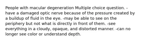 People with macular degeneration Multiple choice question. -have a damaged optic nerve because of the pressure created by a buildup of fluid in the eye. -may be able to see on the periphery but not what is directly in front of them. -see everything in a cloudy, opaque, and distorted manner. -can no longer see color or understand depth.