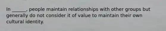 In ______, people maintain relationships with other groups but generally do not consider it of value to maintain their own cultural identity.