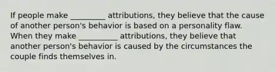 If people make _________ attributions, they believe that the cause of another person's behavior is based on a personality flaw. When they make __________ attributions, they believe that another person's behavior is caused by the circumstances the couple finds themselves in.