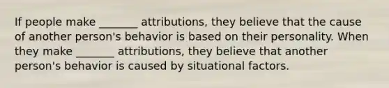 If people make _______ attributions, they believe that the cause of another person's behavior is based on their personality. When they make _______ attributions, they believe that another person's behavior is caused by situational factors.