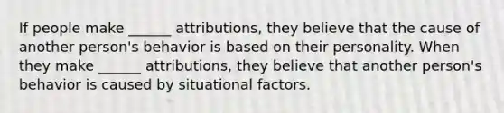 If people make ______ attributions, they believe that the cause of another person's behavior is based on their personality. When they make ______ attributions, they believe that another person's behavior is caused by situational factors.